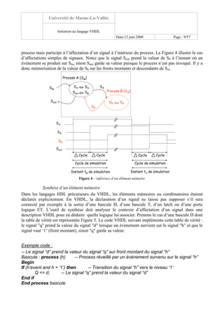 Université de Marne-La-Vallée
Initiation au langage VHDL
Date:13 juin 2008 Page : 9/57
process mais participe à l’affectation d’un signal à l’intérieur du process. La Figure 4 illustre le cas
d’affectations simples de signaux. Notez que le signal Sout prend la valeur de Sb à l’instant où un
événement se produit sur Sin, sinon Sout garde sa valeur puisque le process n’est pas invoqué. Il y a
donc mémorisation de la valeur de Sb sur les fronts montants et descendants de Sin.
Process A (Sin)
Process B (SA)
<=Sin
Sout
SinSA
<= SASB
SA
SB
Sin
SA
SB
<= SBSout
Sout
Instant t0 de simulation
Cycle Cycle
Cycle de simulation
Instant t1 de simulation
Cycle Cycle
Cycle de simulation
Figure 4 – inférence d’un élément mémoire
Synthèse d’un élément mémoire
Dans les langages HDL précurseurs du VHDL, les éléments mémoires ou combinatoires étaient
déclarés explicitement. En VHDL, la déclaration d’un signal ne laisse pas supposer s’il sera
connecté par exemple à la sortie d’une bascule D, d’une bascule T, d’un latch ou d’une porte
logique ET. L’outil de synthèse doit analyser le contexte d’affectation d’un signal dans une
description VHDL pour en déduire quelle logique lui associer. Prenons le cas d’une bascule D dont
la table de vérité est représentée Figure 5. Le code VHDL suivant implémente cette table de vérité :
le signal "q" prend la valeur du signal "d" lorsque un événement survient sur le signal "h" et que le
signal vaut ‘1’ (front montant), sinon "q" garde sa valeur.
Exemple code :
-- Le signal “d” prend la valeur du signal “q” sur front montant du signal “h”
Bascule : process (h) -- Process réveillé par un événement survenu sur le signal “h”
Begin
If (h’event and h = ’1’) then -- Transition du signal “h” vers le niveau ‘1’
Q <= d; -- Le signal “q” prend la valeur du signal “d”
End if
End process bascule
 