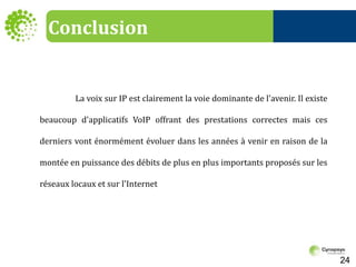 Conclusion	La voix sur IP est clairement la voie dominante de l'avenir. Il existe beaucoup d'applicatifs VoIP offrant des prestations correctes mais ces derniers vont énormément évoluer dans les années à venir en raison de la montée en puissance des débits de plus en plus importants proposés sur les réseaux locaux et sur l'Internet24
