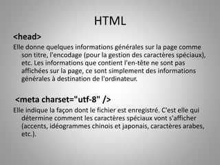 HTML 
<head> 
Elle donne quelques informations générales sur la page comme 
son titre, l'encodage (pour la gestion des caractères spéciaux), 
etc. Les informations que contient l'en-tête ne sont pas 
affichées sur la page, ce sont simplement des informations 
générales à destination de l'ordinateur. 
<meta charset="utf-8" /> 
Elle indique la façon dont le fichier est enregistré. C'est elle qui 
détermine comment les caractères spéciaux vont s'afficher 
(accents, idéogrammes chinois et japonais, caractères arabes, 
etc.). 
 