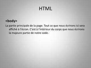 HTML 
<body> 
La partie principale de la page. Tout ce que nous écrirons ici sera 
affiché à l'écran. C'est à l'intérieur du corps que nous écrirons 
la majeure partie de notre code. 
 
