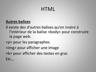 HTML 
Autres balises 
Il existe des d’autres balises qu’on insère à 
l’intérieur de la balise <body> pour construire 
la page web. 
<p> pour les paragraphes 
<img> pour afficher une image 
<b> pour afficher des textes en gras 
Etc… 
 