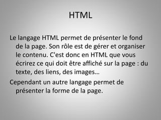 HTML 
Le langage HTML permet de présenter le fond 
de la page. Son rôle est de gérer et organiser 
le contenu. C'est donc en HTML que vous 
écrirez ce qui doit être affiché sur la page : du 
texte, des liens, des images… 
Cependant un autre langage permet de 
présenter la forme de la page. 
 