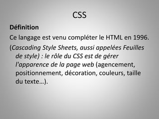 CSS 
Définition 
Ce langage est venu compléter le HTML en 1996. 
(Cascading Style Sheets, aussi appelées Feuilles 
de style) : le rôle du CSS est de gérer 
l'apparence de la page web (agencement, 
positionnement, décoration, couleurs, taille 
du texte…). 
 