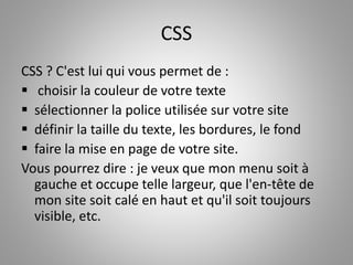 CSS 
CSS ? C'est lui qui vous permet de : 
 choisir la couleur de votre texte 
 sélectionner la police utilisée sur votre site 
 définir la taille du texte, les bordures, le fond 
 faire la mise en page de votre site. 
Vous pourrez dire : je veux que mon menu soit à 
gauche et occupe telle largeur, que l'en-tête de 
mon site soit calé en haut et qu'il soit toujours 
visible, etc. 
 