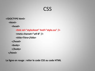 CSS 
<!DOCTYPE html> 
<html> 
<head> 
<link rel="stylesheet" href="style.css" /> 
<meta charset="utf-8" /> 
<title>Titre</title> 
</head> 
<body> 
</body> 
</html> 
La ligne en rouge : relier le code CSS au code HTML 
 