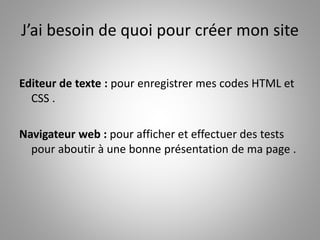 J’ai besoin de quoi pour créer mon site 
Editeur de texte : pour enregistrer mes codes HTML et 
CSS . 
Navigateur web : pour afficher et effectuer des tests 
pour aboutir à une bonne présentation de ma page . 
 
