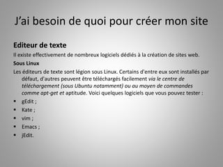 J’ai besoin de quoi pour créer mon site 
Editeur de texte 
Il existe effectivement de nombreux logiciels dédiés à la création de sites web. 
Sous Linux 
Les éditeurs de texte sont légion sous Linux. Certains d'entre eux sont installés par 
défaut, d'autres peuvent être téléchargés facilement via le centre de 
téléchargement (sous Ubuntu notamment) ou au moyen de commandes 
comme apt-get et aptitude. Voici quelques logiciels que vous pouvez tester : 
 gEdit ; 
 Kate ; 
 vim ; 
 Emacs ; 
 jEdit. 
 