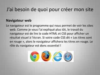 J’ai besoin de quoi pour créer mon site 
Navigateur web 
Le navigateur est le programme qui nous permet de voir les sites 
web. Comme je vous l'ai expliqué plus tôt, le travail du 
navigateur est de lire le code HTML et CSS pour afficher un 
résultat visuel à l'écran. Si votre code CSS dit « Les titres sont 
en rouge », alors le navigateur affichera les titres en rouge. Le 
rôle du navigateur est donc essentiel ! 
 