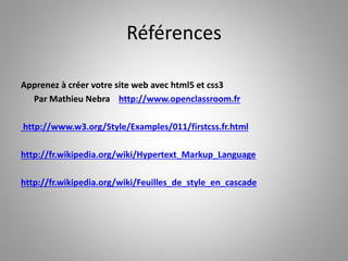 Références 
Apprenez à créer votre site web avec html5 et css3 
Par Mathieu Nebra http://www.openclassroom.fr 
http://www.w3.org/Style/Examples/011/firstcss.fr.html 
http://fr.wikipedia.org/wiki/Hypertext_Markup_Language 
http://fr.wikipedia.org/wiki/Feuilles_de_style_en_cascade 
 