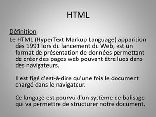 HTML 
Définition 
Le HTML (HyperText Markup Language),apparition 
dès 1991 lors du lancement du Web, est un 
format de présentation de données permettant 
de créer des pages web pouvant être lues dans 
des navigateurs. 
Il est figé c'est-à-dire qu'une fois le document 
chargé dans le navigateur. 
Ce langage est pourvu d'un système de balisage 
qui va permettre de structurer notre document. 
 