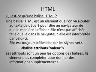 HTML 
Qu'est-ce qu'une balise HTML ? 
Une balise HTML est un élément que l'on va ajouter 
au texte de départ pour dire au navigateur de 
quelle manière l'afficher. Elle n'est pas affichée 
telle quelle dans le navigateur, elle est interprétée 
par celui-ci. 
Elle est toujours délimitée par les signes <et>. 
<balise attribut="valeur"> 
Les attributs sont un peu les options des balises. Ils 
viennent les compléter pour donner des 
informations supplémentaires. 
 