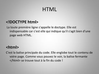HTML 
<!DOCTYPE html> 
La toute première ligne s'appelle le doctype. Elle est 
indispensable car c'est elle qui indique qu'il s'agit bien d'une 
page web HTML. 
<html> 
C'est la balise principale du code. Elle englobe tout le contenu de 
votre page. Comme vous pouvez le voir, la balise fermante 
</html> se trouve tout à la fin du code ! 
 