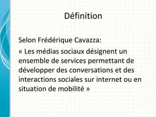 Définition

Selon Frédérique Cavazza:
« Les médias sociaux désignent un
ensemble de services permettant de
développer des conversations et des
interactions sociales sur internet ou en
situation de mobilité »
 