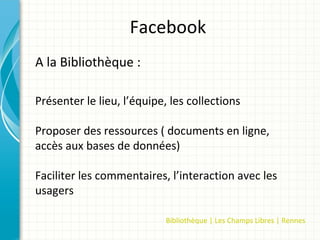 Facebook
A la Bibliothèque :

Présenter le lieu, l’équipe, les collections

Proposer des ressources ( documents en ligne,
accès aux bases de données)

Faciliter les commentaires, l’interaction avec les
usagers

                            Bibliothèque | Les Champs Libres | Rennes
 