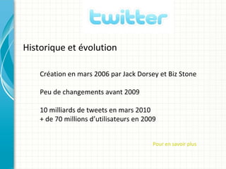 Historique et évolution

    Création en mars 2006 par Jack Dorsey et Biz Stone

    Peu de changements avant 2009

    10 milliards de tweets en mars 2010
    + de 70 millions d’utilisateurs en 2009


                                          Pour en savoir plus
 
