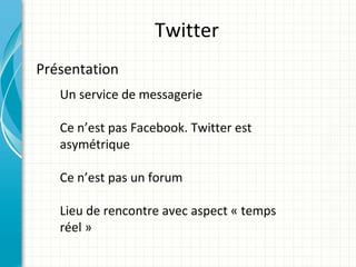Twitter
Présentation
   Un service de messagerie

   Ce n’est pas Facebook. Twitter est
   asymétrique

   Ce n’est pas un forum

   Lieu de rencontre avec aspect « temps
   réel »
 