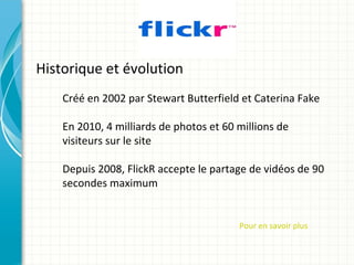 Historique et évolution
    Créé en 2002 par Stewart Butterfield et Caterina Fake

    En 2010, 4 milliards de photos et 60 millions de
    visiteurs sur le site

    Depuis 2008, FlickR accepte le partage de vidéos de 90
    secondes maximum


                                         Pour en savoir plus
 