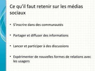 Ce qu’il faut retenir sur les médias
sociaux

• S’inscrire dans des communautés

• Partager et diffuser des informations

• Lancer et participer à des discussions

• Expérimenter de nouvelles formes de relations avec
  les usagers
 