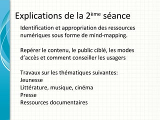 Explications de la 2         ème
                                   séance
 Identification et appropriation des ressources
 numériques sous forme de mind-mapping.

 Repérer le contenu, le public ciblé, les modes
 d’accès et comment conseiller les usagers

 Travaux sur les thématiques suivantes:
 Jeunesse
 Littérature, musique, cinéma
 Presse
 Ressources documentaires
 