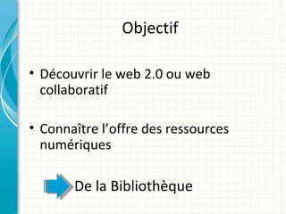 Objectif

• Découvrir le web 2.0 ou web
  collaboratif

• Connaître l’offre des ressources
  numériques

       De la Bibliothèque
 
