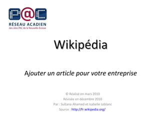 Wikipédia A jouter un article pour votre entreprise © Réalisé en mars 2010 Révisée en décembre 2010 Par : Sultana Ahamed et Isabelle Leblanc Source :  http://fr.wikipedia.org/   