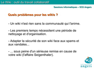 Quels problèmes pour les wikis ?Quels problèmes pour les wikis ?
Le Wiki : outil du travail collaboratifLe Wiki : outil du travail collaboratif
Sessions informatiques – SCD AngersSessions informatiques – SCD Angers
- Un wiki n'est rien sans la communauté qui l'anime.
- Les premiers temps nécessitent une période de
nettoyage et d'organisation.
- Adapter la sécurité de son wiki face aux spams et
aux vandales...
- ... sous peine d'un sérieuse remise en cause de
votre wiki (l'affaire Seigenthaler).
 