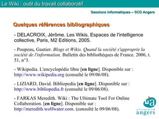 Quelques références bibliographiquesQuelques références bibliographiques
Le Wiki : outil du travail collaboratifLe Wiki : outil du travail collaboratif
Sessions informatiques – SCD AngersSessions informatiques – SCD Angers
- DELACROIX, Jérôme. Les Wikis, Espaces de l'intelligence
collective, Paris, M2 Editions, 2005.
- Poupeau, Gautier. Blogs et Wikis. Quand la société s'approprie la
société de l'information. Bulletin des bibliothèques de France. 2006, t.
51, n°3.
- Wikipedia. L'encyclopédie libre [en ligne]. Disponible sur :
http://www.wikipedia.org (consulté le 09/06/08).
- LIZIARD, David. Bibliopedia [en ligne]. Disponible sur :
http://www.bibliopedia.fr (consulté le 09/06/08).
- FARKAS Meredith. Wiki : The Ultimate Tool For Online
Collaboration. [en ligne]. Disponible sur :
http://meredith.wolfwater.com. (consulté le 09/06/08).
 