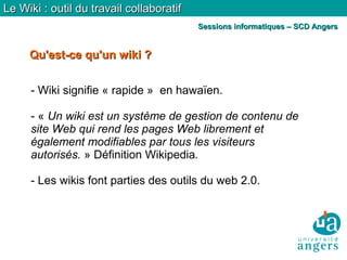 Qu'est-ce qu'un wiki ?Qu'est-ce qu'un wiki ?
Le Wiki : outil du travail collaboratifLe Wiki : outil du travail collaboratif
Sessions informatiques – SCD AngersSessions informatiques – SCD Angers
- Wiki signifie « rapide » en hawaïen.
- « Un wiki est un système de gestion de contenu de
site Web qui rend les pages Web librement et
également modifiables par tous les visiteurs
autorisés. » Définition Wikipedia.
- Les wikis font parties des outils du web 2.0.
 