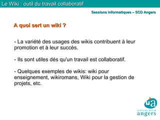 A quoi sert un wiki ?A quoi sert un wiki ?
Le Wiki : outil du travail collaboratifLe Wiki : outil du travail collaboratif
Sessions informatiques – SCD AngersSessions informatiques – SCD Angers
- La variété des usages des wikis contribuent à leur
promotion et à leur succès.
- Ils sont utiles dés qu'un travail est collaboratif.
- Quelques exemples de wikis: wiki pour
enseignement, wikiromans, Wiki pour la gestion de
projets, etc.
 