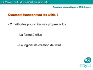 Comment fonctionnent les wikis ?Comment fonctionnent les wikis ?
Le Wiki : outil du travail collaboratifLe Wiki : outil du travail collaboratif
Sessions informatiques – SCD AngersSessions informatiques – SCD Angers
- 2 méthodes pour créer ses propres wikis :
- La ferme à wikis
- Le logiciel de création de wikis
 