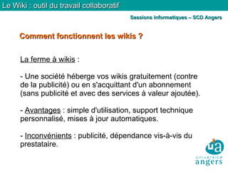 Comment fonctionnent les wikis ?Comment fonctionnent les wikis ?
Le Wiki : outil du travail collaboratifLe Wiki : outil du travail collaboratif
Sessions informatiques – SCD AngersSessions informatiques – SCD Angers
La ferme à wikis :
- Une société héberge vos wikis gratuitement (contre
de la publicité) ou en s'acquittant d'un abonnement
(sans publicité et avec des services à valeur ajoutée).
- Avantages : simple d'utilisation, support technique
personnalisé, mises à jour automatiques.
- Inconvénients : publicité, dépendance vis-à-vis du
prestataire.
 