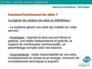 Comment fonctionnent les wikis ?Comment fonctionnent les wikis ?
Le Wiki : outil du travail collaboratifLe Wiki : outil du travail collaboratif
Sessions informatiques – SCD AngersSessions informatiques – SCD Angers
Le logiciel de création de wikis ou WikiMoteur :
- Le système gérant vos wikis est installé sur votre
serveur.
- Avantages : logiciels le plus souvent libres et
gratuits, une totale indépendance et gratuité, le
support de nombreuses communautés, un
paramétrage complet selon les besoins.
- Inconvénients : totale responsabilité de vos wikis,
investissement en temps et en énergie, minimum de
connaissances techniques à acquérir.
 