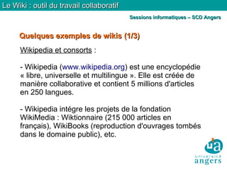 Quelques exemples de wikisQuelques exemples de wikis (1/3)(1/3)
Le Wiki : outil du travail collaboratifLe Wiki : outil du travail collaboratif
Sessions informatiques – SCD AngersSessions informatiques – SCD Angers
Wikipedia et consorts :
- Wikipedia (www.wikipedia.org) est une encyclopédie
« libre, universelle et multilingue ». Elle est créée de
manière collaborative et contient 5 millions d'articles
en 250 langues.
- Wikipedia intégre les projets de la fondation
WikiMedia : Wiktionnaire (215 000 articles en
français), WikiBooks (reproduction d'ouvrages tombés
dans le domaine public), etc.
 