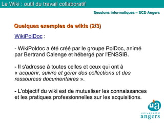 Quelques exemples de wikisQuelques exemples de wikis (2/3)(2/3)
Le Wiki : outil du travail collaboratifLe Wiki : outil du travail collaboratif
Sessions informatiques – SCD AngersSessions informatiques – SCD Angers
WikiPolDoc :
- WikiPoldoc a été créé par le groupe PolDoc, animé
par Bertrand Calenge et hébergé par l'ENSSIB.
- Il s'adresse à toutes celles et ceux qui ont à
« acquérir, suivre et gérer des collections et des
ressources documentaires ».
- L'objectif du wiki est de mutualiser les connaissances
et les pratiques professionnelles sur les acquisitions.
 
