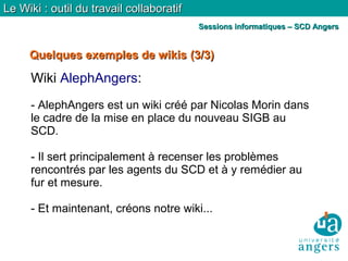 Quelques exemples de wikisQuelques exemples de wikis (3/3)(3/3)
Le Wiki : outil du travail collaboratifLe Wiki : outil du travail collaboratif
Sessions informatiques – SCD AngersSessions informatiques – SCD Angers
Wiki AlephAngers:
- AlephAngers est un wiki créé par Nicolas Morin dans
le cadre de la mise en place du nouveau SIGB au
SCD.
- Il sert principalement à recenser les problèmes
rencontrés par les agents du SCD et à y remédier au
fur et mesure.
- Et maintenant, créons notre wiki...
 