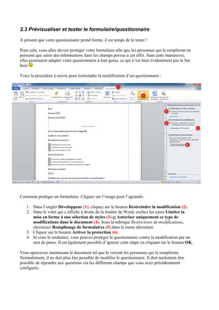 2.3 Prévisualiser et tester le formulaire/questionnaire
À présent que votre questionnaire prend forme, il est temps de le tester !
Pour cela, vous allez devoir protéger votre formulaire afin que les personnes qui le rempliront ne
puissent que saisir des informations dans les champs prévus à cet effet. Sans cette manœuvre,
elles pourraient adapter votre questionnaire à leur guise, ce qui n’est bien évidemment pas le but
hein
Voici la procédure à suivre pour restreindre la modification d’un questionnaire :
Comment protéger un formulaire. Cliquez sur l’image pour l’agrandir.
1. Dans l’onglet Développeur (1), cliquez sur le bouton Restreindre la modification (2).
2. Dans le volet qui s’affiche à droite de la fenêtre de Word, cochez les cases Limiter la
mise en forme à une sélection de styles (3) et Autoriser uniquement ce type de
modifications dans le document (4). Sous la rubrique Restrictions de modifications,
choisissez Remplissage de formulaires (5) dans le menu déroulant.
3. Cliquez sur le bouton Activer la protection (6).
4. Si vous le souhaitez, vous pouvez protéger le questionnaire contre la modification par un
mot de passe. Il est également possible d’ignorer cette étape en cliquant sur le bouton OK.
Vous apercevez maintenant le document tel que le verront les personnes qui le rempliront.
Normalement, il ne doit plus être possible de modifier le questionnaire. Il doit seulement être
possible de répondre aux questions via les différents champs que vous avez précédemment
configurés.
 