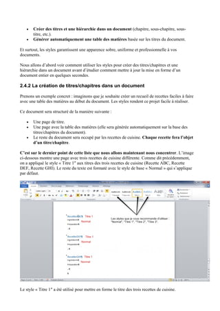 • Créer des titres et une hiérarchie dans un document (chapitre, sous-chapitre, sous-
titre, etc.).
• Générer automatiquement une table des matières basée sur les titres du document.
Et surtout, les styles garantissent une apparence sobre, uniforme et professionnelle à vos
documents.
Nous allons d’abord voir comment utiliser les styles pour créer des titres/chapitres et une
hiérarchie dans un document avant d’étudier comment mettre à jour la mise en forme d’un
document entier en quelques secondes.
2.4.2 La création de titres/chapitres dans un document
Prenons un exemple concret : imaginons que je souhaite créer un recueil de recettes faciles à faire
avec une table des matières au début du document. Les styles rendent ce projet facile à réaliser.
Ce document sera structuré de la manière suivante :
• Une page de titre.
• Une page avec la table des matières (elle sera générée automatiquement sur la base des
titres/chapitres du document).
• Le reste du document sera occupé par les recettes de cuisine. Chaque recette fera l’objet
d’un titre/chapitre.
C’est sur le dernier point de cette liste que nous allons maintenant nous concentrer. L’image
ci-dessous montre une page avec trois recettes de cuisine différente. Comme dit précédemment,
on a appliqué le style « Titre 1″ aux titres des trois recettes de cuisine (Recette ABC, Recette
DEF, Recette GHI). Le reste du texte est formaté avec le style de base « Normal » qui s’applique
par défaut.
Le style « Titre 1″ a été utilisé pour mettre en forme le titre des trois recettes de cuisine.
 