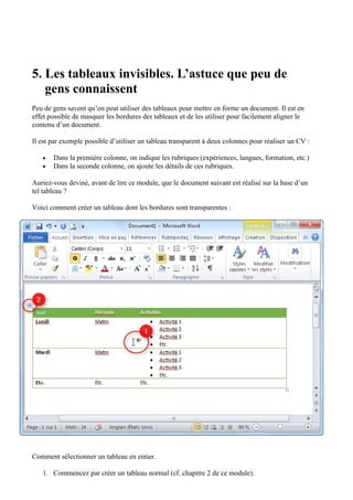 5. Les tableaux invisibles. L’astuce que peu de
gens connaissent
Peu de gens savent qu’on peut utiliser des tableaux pour mettre en forme un document. Il est en
effet possible de masquer les bordures des tableaux et de les utiliser pour facilement aligner le
contenu d’un document.
Il est par exemple possible d’utiliser un tableau transparent à deux colonnes pour réaliser un CV :
• Dans la première colonne, on indique les rubriques (expériences, langues, formation, etc.)
• Dans la seconde colonne, on ajoute les détails de ces rubriques.
Auriez-vous deviné, avant de lire ce module, que le document suivant est réalisé sur la base d’un
tel tableau ?
Voici comment créer un tableau dont les bordures sont transparentes :
Comment sélectionner un tableau en entier.
1. Commencez par créer un tableau normal (cf. chapitre 2 de ce module).
 