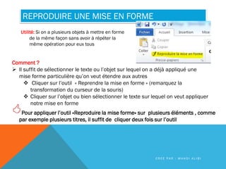 REPRODUIRE UNE MISE EN FORME
Utilité: Si on a plusieurs objets à mettre en forme
de la même façon sans avoir à répéter la
même opération pour eux tous
Comment ?
 Il suffit de sélectionner le texte ou l’objet sur lequel on a déjà appliqué une
mise forme particulière qu’on veut étendre aux autres
 Cliquer sur l’outil « Reprendre la mise en forme » (remarquez la
transformation du curseur de la souris)
 Cliquer sur l’objet ou bien sélectionner le texte sur lequel on veut appliquer
notre mise en forme
Pour appliquer l’outil «Reproduire la mise forme» sur plusieurs éléments , comme
par exemple plusieurs titres, il suffit de cliquer deux fois sur l’outil
C R É E P A R : M A H D I A L I B I
 