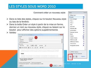 LES STYLES SOUS WORD 2010
 Dans la liste des styles, cliquez sur le bouton Nouveau style
au bas de la fenêtre;
 Dans la boîte Créer un style à partir de la mise en forme,
donnez un nom au nouveau style, cliquez au besoin sur le
bouton pour afficher des options supplémentaires
 Validez
C R É E P A R : M A H D I A L I B I
 
