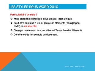 LES STYLES SOUS WORD 2010
Particularité d’un style ?
 Mise en forme regroupée sous un seul nom unique
 Peut être appliqué à un ou plusieurs éléments (paragraphe,
texte) en un seul clic
 Changer seulement le style affecte l’Ensemble des éléments
 Cohérence de l’ensemble du document
C R É E P A R : M A H D I A L I B I
 