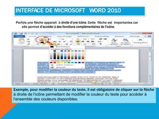 INTERFACE DE MICROSOFT WORD 2010
Parfois une flèche apparait à droite d’une icône. Cette flèche est importantes car
elle permet d’accéder à des fonctions complémentaires de l’icône.
Exemple, pour modifier la couleur du texte, il est obligatoire de cliquer sur la flèche
à droite de l’icône permettant de modifier la couleur du texte pour accéder à
l’ensemble des couleurs disponibles.
 
