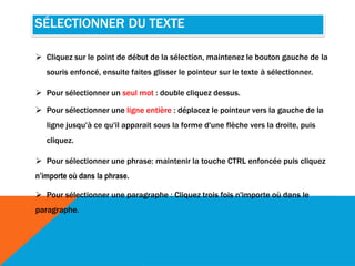 SÉLECTIONNER DU TEXTE
 Cliquez sur le point de début de la sélection, maintenez le bouton gauche de la
souris enfoncé, ensuite faites glisser le pointeur sur le texte à sélectionner.
 Pour sélectionner un seul mot : double cliquez dessus.
 Pour sélectionner une ligne entière : déplacez le pointeur vers la gauche de la
ligne jusqu'à ce qu'il apparait sous la forme d'une flèche vers la droite, puis
cliquez.
 Pour sélectionner une phrase: maintenir la touche CTRL enfoncée puis cliquez
n’importe où dans la phrase.
 Pour sélectionner une paragraphe : Cliquez trois fois n'importe où dans le
paragraphe.
 