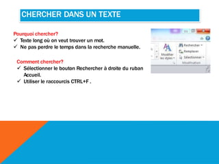 CHERCHER DANS UN TEXTE
Pourquoi chercher?
 Texte long où on veut trouver un mot.
 Ne pas perdre le temps dans la recherche manuelle.
Comment chercher?
 Sélectionner le bouton Rechercher à droite du ruban
Accueil.
 Utiliser le raccourcis CTRL+F .
 