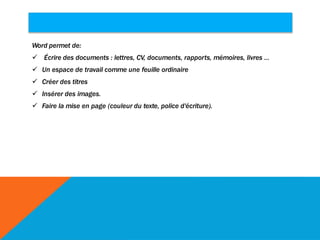 Word permet de:
 Écrire des documents : lettres, CV, documents, rapports, mémoires, livres ...
 Un espace de travail comme une feuille ordinaire
 Créer des titres
 Insérer des images.
 Faire la mise en page (couleur du texte, police d'écriture).
 