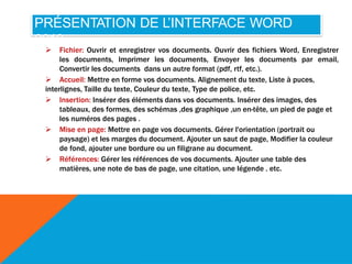 PRÉSENTATION DE L’INTERFACE WORD
2010
 Fichier: Ouvrir et enregistrer vos documents. Ouvrir des fichiers Word, Enregistrer
les documents, Imprimer les documents, Envoyer les documents par email,
Convertir les documents dans un autre format (pdf, rtf, etc.).
 Accueil: Mettre en forme vos documents. Alignement du texte, Liste à puces,
interlignes, Taille du texte, Couleur du texte, Type de police, etc.
 Insertion: Insérer des éléments dans vos documents. Insérer des images, des
tableaux, des formes, des schémas ,des graphique ,un en-tête, un pied de page et
les numéros des pages .
 Mise en page: Mettre en page vos documents. Gérer l'orientation (portrait ou
paysage) et les marges du document. Ajouter un saut de page, Modifier la couleur
de fond, ajouter une bordure ou un filigrane au document.
 Références: Gérer les références de vos documents. Ajouter une table des
matières, une note de bas de page, une citation, une légende . etc.
 