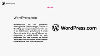 WordPress.com
WordPress.com est une plateforme
d’hébergement (comme Blogger, Tumblr ou
Over Blog) qui vous permet de créer votre site
et de l’administrer gratuitement. Il s’agit
d’une entreprise à but lucratif détenue par
Automattic, la société fondée par Matt
Mullenweg, l’un des créateurs du logiciel
WordPress. Pour fonctionner, WordPress.com
utilise le logiciel open source WordPress.
 