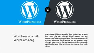 La principale différence entre les deux versions est la façon
dont votre site est hébergé. WordPress.com est une
plateforme d’hébergement qui vous fournit une solution clé
en main, alors que WordPress.org est une solution auto-
hébergée (vous vous en chargez vous-même). En revanche, le
logiciel utilisé pour faire fonctionner les deux versions est le
même.
WordPress.com &
WordPress.org
 
