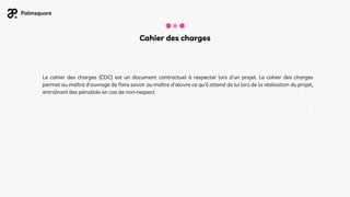 Cahier des charges
Le cahier des charges (CDC) est un document contractuel à respecter lors d'un projet. Le cahier des charges
permet au maître d'ouvrage de faire savoir au maître d'œuvre ce qu'il attend de lui lors de la réalisation du projet,
entraînant des pénalités en cas de non-respect.
 