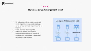 Qu'est-ce qu'un hébergement web?
● Un hébergeur web est une entreprise qui
met à disposition un espace de stockage
sur un serveur connecté en permanence à
Internet.
● Gérer, sécuriser et sauvegarder.
● Le faire soi-même : Possible mais
complexe. Il vous faudra un espace de
stockage pour vos données, connecté en
permanence avec internet.
 